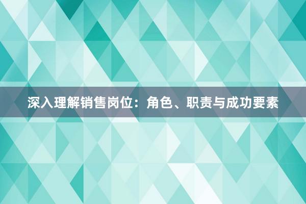 深入理解销售岗位：角色、职责与成功要素