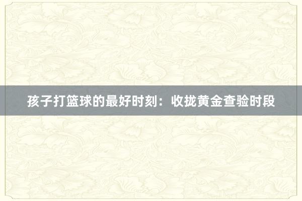 孩子打篮球的最好时刻：收拢黄金查验时段